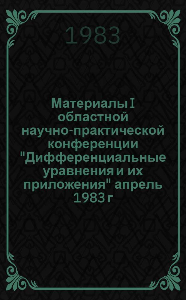 Материалы I областной научно-практической конференции "Дифференциальные уравнения и их приложения" [апрель 1983 г.]