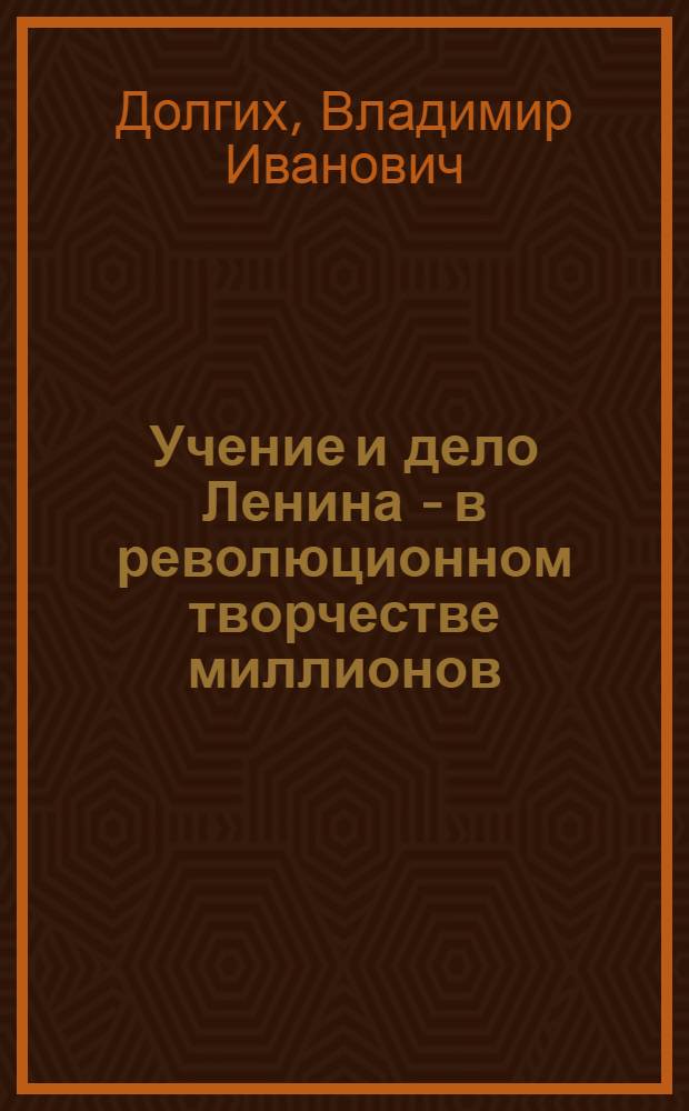 Учение и дело Ленина - в революционном творчестве миллионов : Докл. на Торжеств. заседании в Москве, посвящ. 114-й годовщине со дня рождения В.И. Ленина 20 апр. 1984 г