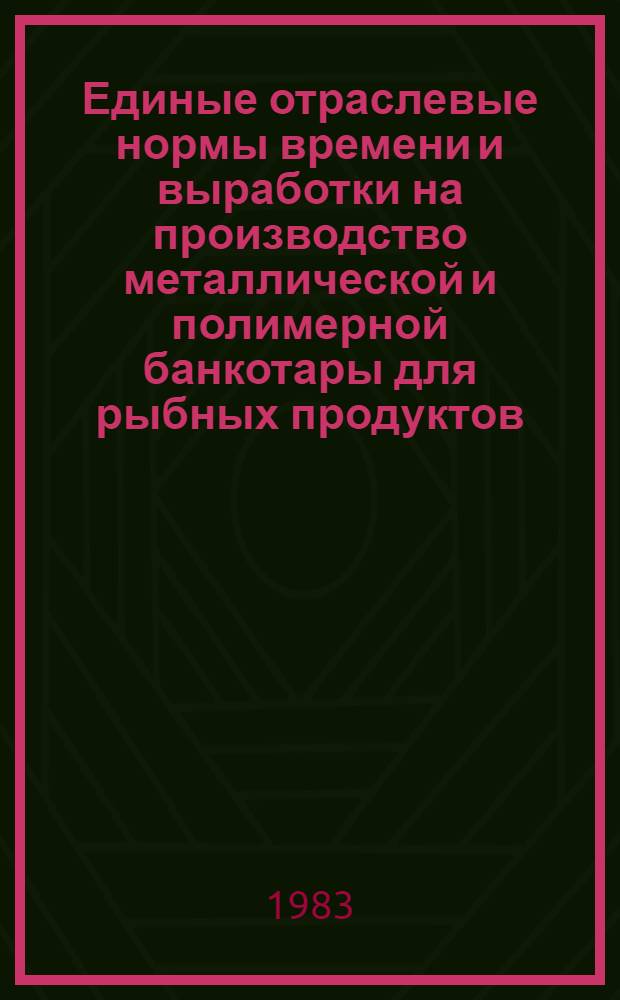 Единые отраслевые нормы времени и выработки на производство металлической и полимерной банкотары для рыбных продуктов : Утв. М-вом рыб. хоз-ва СССР 24.12.82