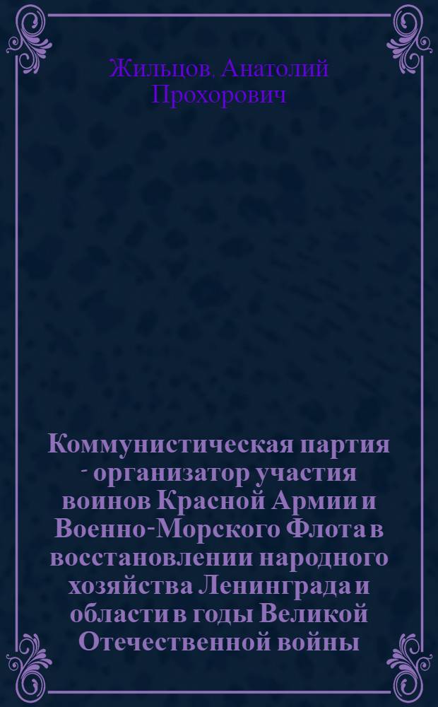 Коммунистическая партия - организатор участия воинов Красной Армии и Военно-Морского Флота в восстановлении народного хозяйства Ленинграда и области в годы Великой Отечественной войны (1941-1945 гг.) : (По материалам Ленингр. парт. орг. и Ленингр. фронта) : Автореф. дис. на соиск. учен. степ. канд. ист. наук : (07.00.01)