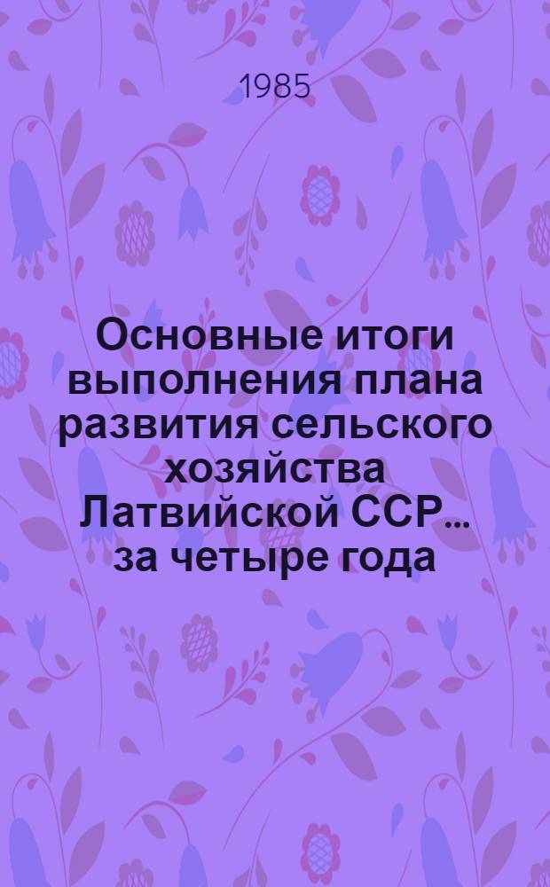 Основные итоги выполнения плана развития сельского хозяйства Латвийской ССР... ... за четыре года (1981-1984 гг.) одиннадцатой пятилетки