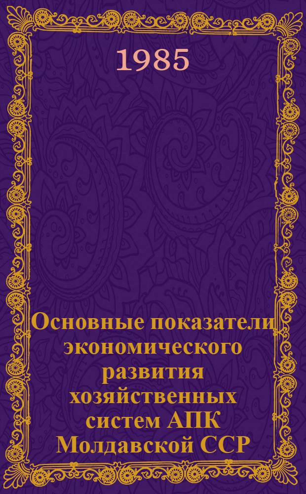 Основные показатели экономического развития хозяйственных систем АПК Молдавской ССР.. : Стат. сб. ... за 1980-1984 гг.
