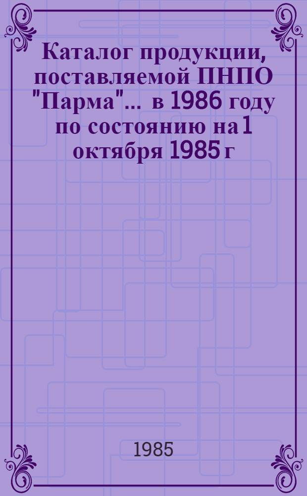 Каталог продукции, поставляемой ПНПО "Парма"... ... в 1986 году по состоянию на 1 октября 1985 г.