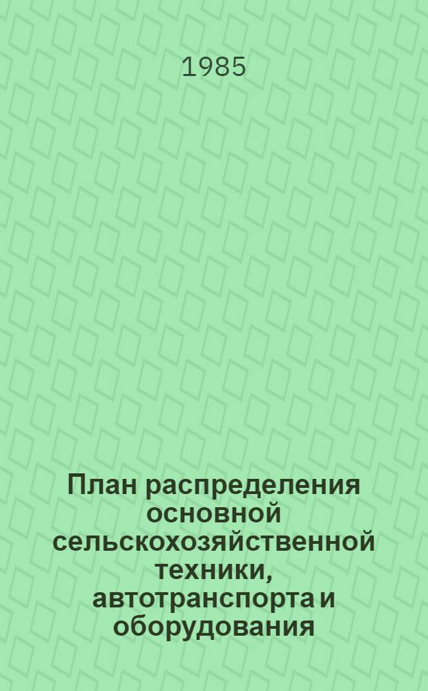 План распределения основной сельскохозяйственной техники, автотранспорта и оборудования... по министерствам сельского хозяйства автономных республик, управлениям сельского хозяйства край(обл)исполкомов и организациям, подведомственным Министерству. ... на 1985 год