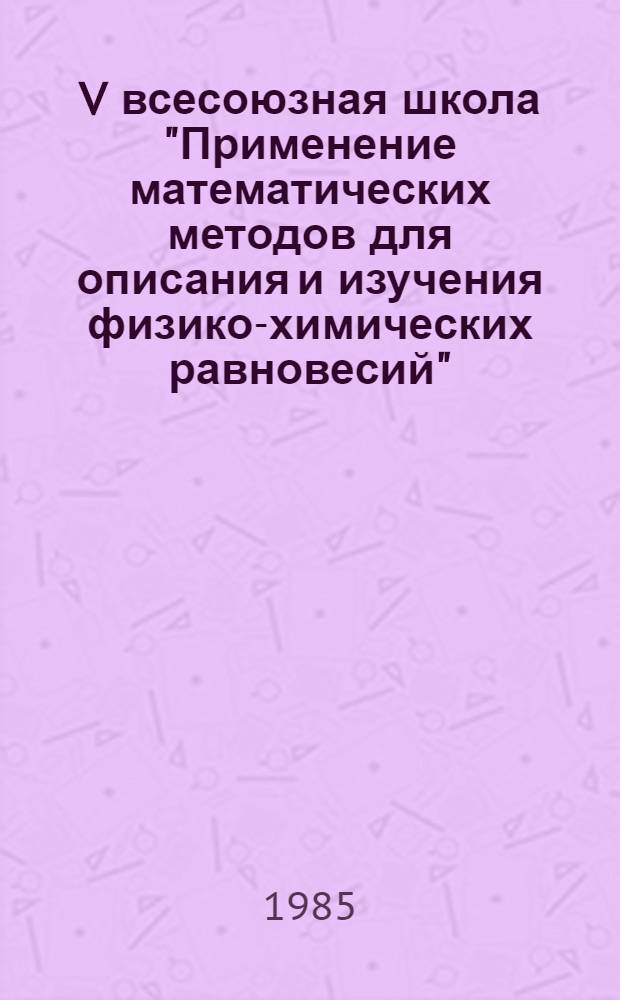 V всесоюзная школа "Применение математических методов для описания и изучения физико-химических равновесий", г. Новосибирск 28 января - 1 февраля 1985 г. : Тез. докл