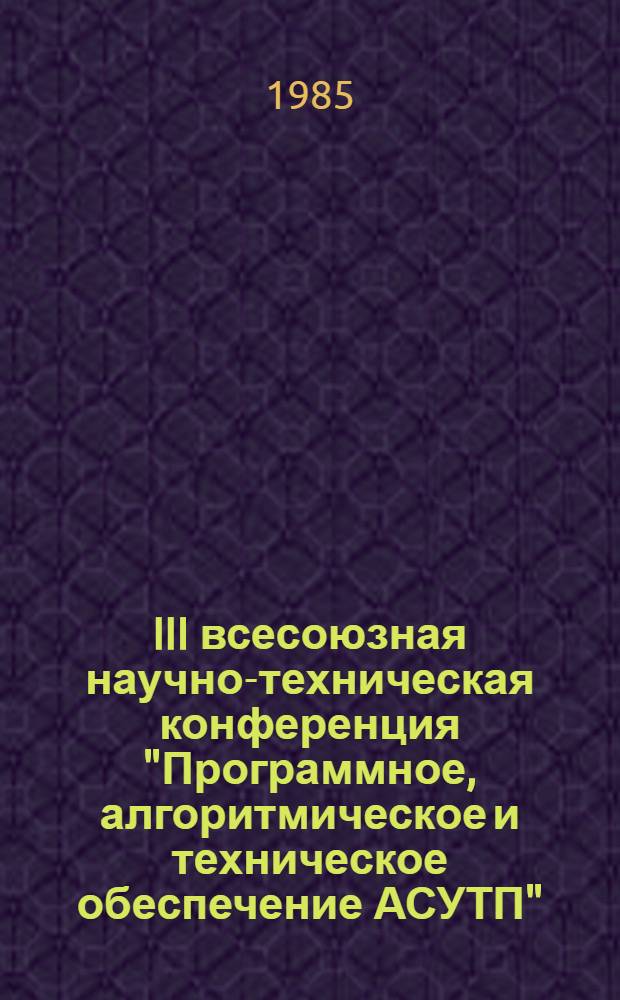 III всесоюзная научно-техническая конференция "Программное, алгоритмическое и техническое обеспечение АСУТП" (21-23 октября) : Тез. докл. [В 5 ч.]. Ч. 3