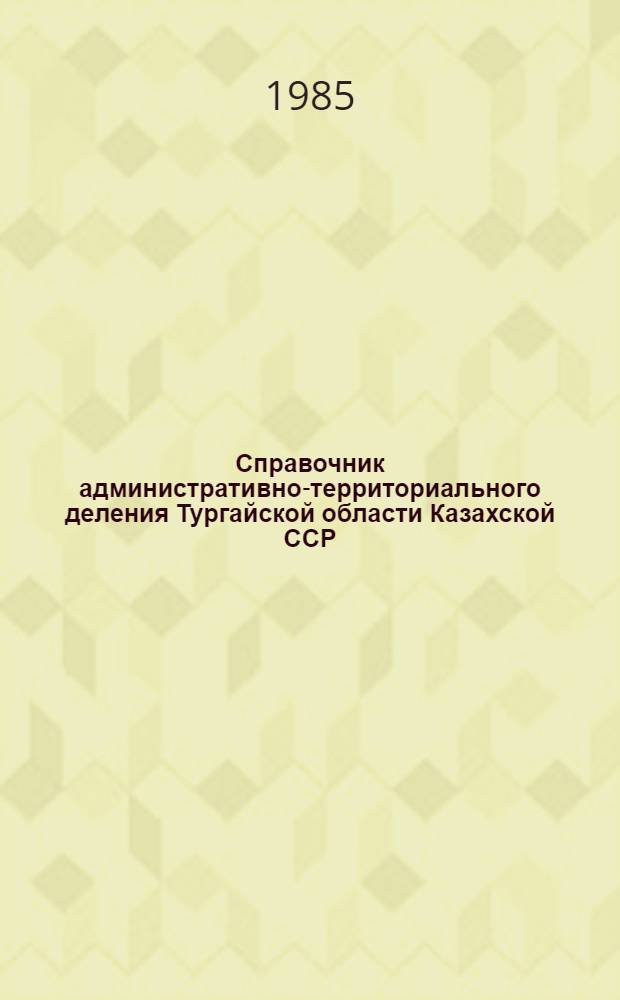 Справочник административно-территориального деления Тургайской области [Казахской ССР] ... ... на 1 мая 1985 года