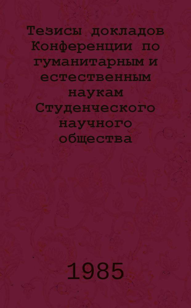Тезисы докладов Конференции по гуманитарным и естественным наукам Студенческого научного общества, 18-19 апр. 1985 г.