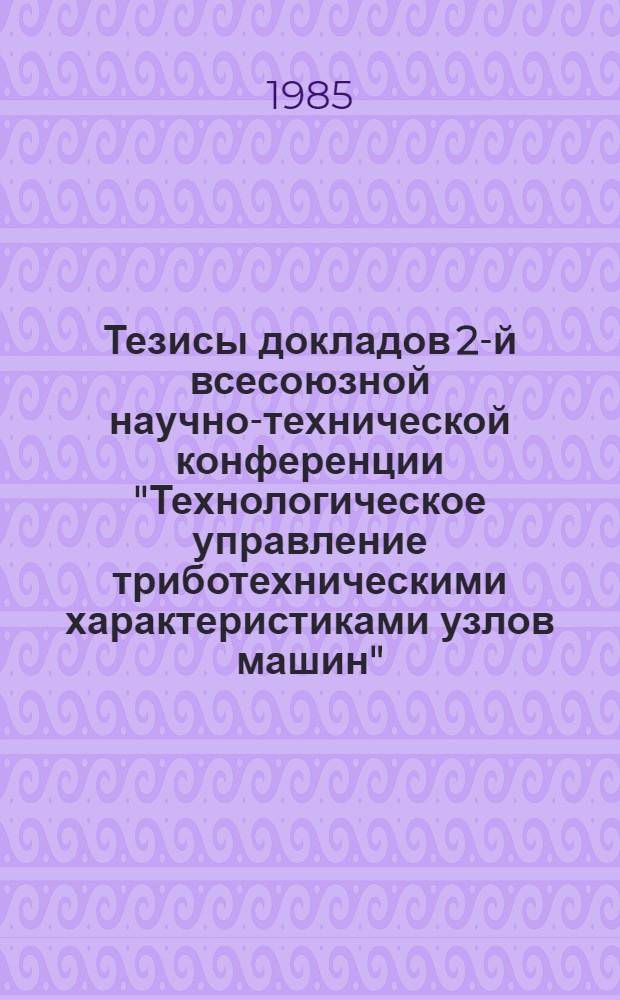 Тезисы докладов 2-й всесоюзной научно-технической конференции "Технологическое управление триботехническими характеристиками узлов машин" (27-29 ноября 1985 г.)