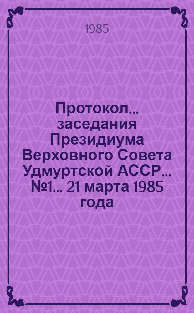 Протокол... заседания Президиума Верховного Совета Удмуртской АССР... ... № 1... 21 марта 1985 года