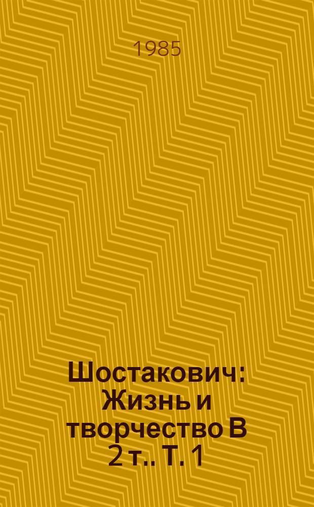 Шостакович : Жизнь и творчество [В 2 т.]. Т. 1