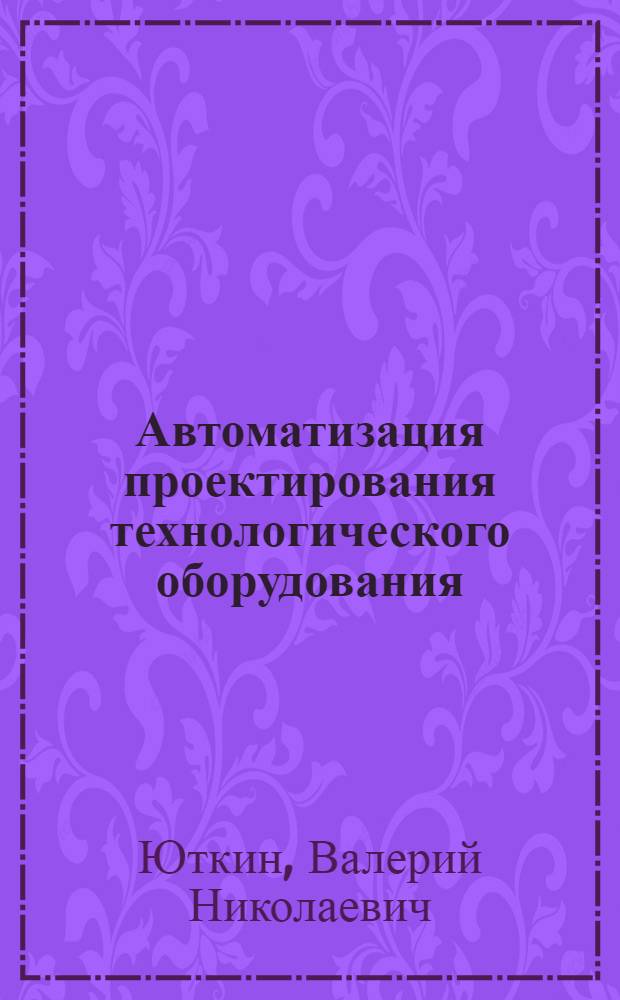 Автоматизация проектирования технологического оборудования : Учеб. пособие