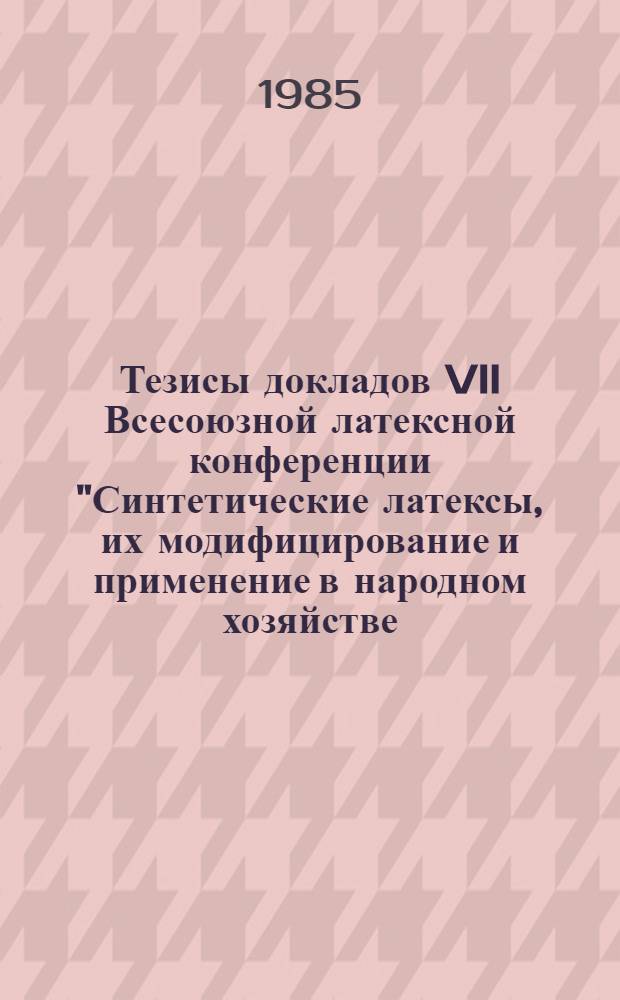 Тезисы докладов VII Всесоюзной латексной конференции "Синтетические латексы, их модифицирование и применение в народном хозяйстве (13-15 нояб. 1985 г., г. Воронеж)