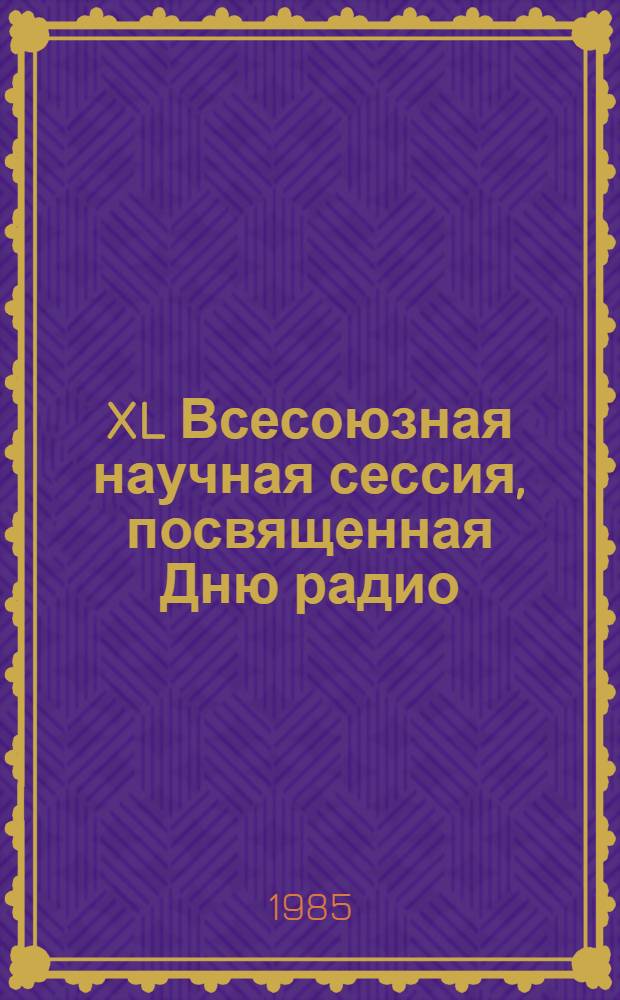 XL Всесоюзная научная сессия, посвященная Дню радио (21-23 мая 1985 г., г. Москва) : Тез. докл