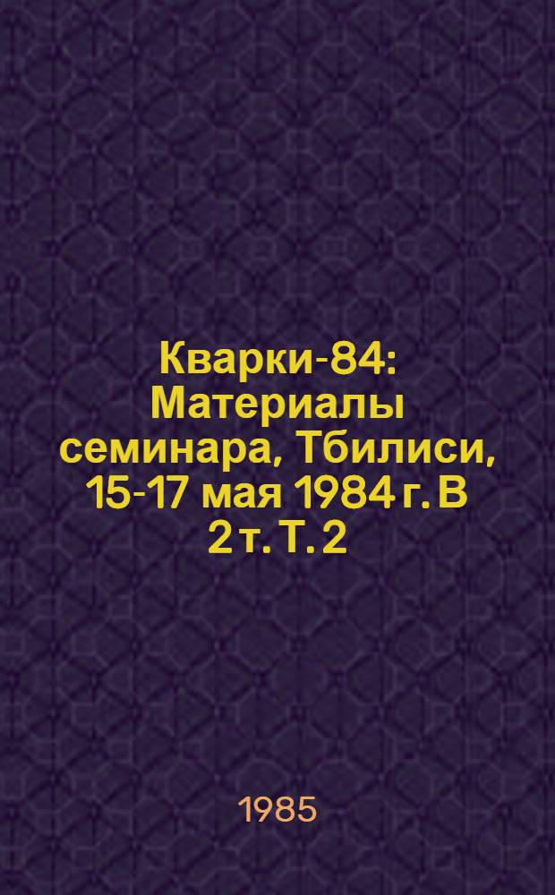 Кварки-84 : Материалы семинара, Тбилиси, 15-17 мая 1984 г. [В 2 т. Т. 2