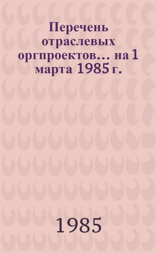 Перечень отраслевых оргпроектов... ... на 1 марта 1985 г.