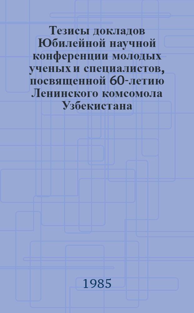 Тезисы докладов Юбилейной научной конференции молодых ученых и специалистов, посвященной 60-летию Ленинского комсомола Узбекистана (11-12 марта 1985 г.). Ч. 1
