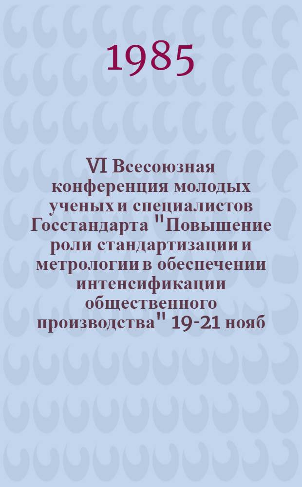 VI Всесоюзная конференция молодых ученых и специалистов Госстандарта "Повышение роли стандартизации и метрологии в обеспечении интенсификации общественного производства" [19-21 нояб. 1985 г.] : Тез. докл. [В 2 ч.]. Ч. 1