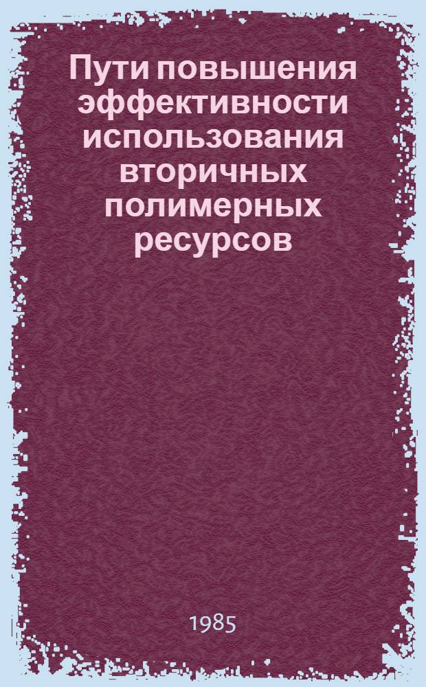 Пути повышения эффективности использования вторичных полимерных ресурсов : Тез. докл. I всесоюз. конф., г. Кишинев, 4-6 дек. 1985 г