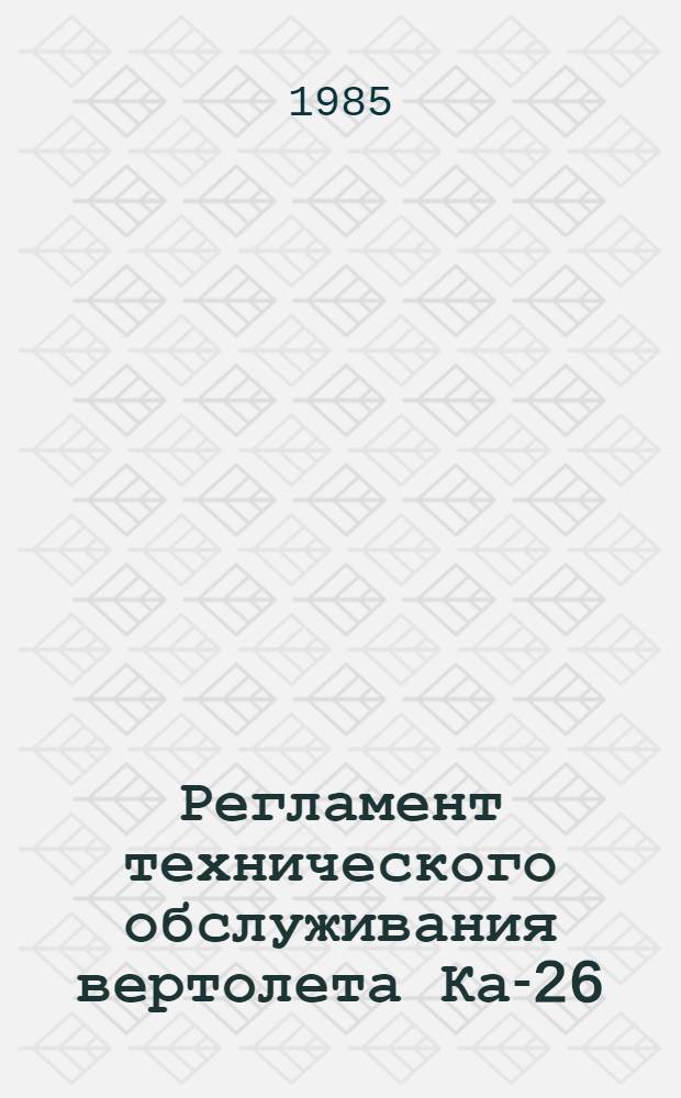 Регламент технического обслуживания вертолета Ка-26 : Утв. ГУЭРАТ МГА 19.03.84. Ч. 1 : Планер и силовая установка