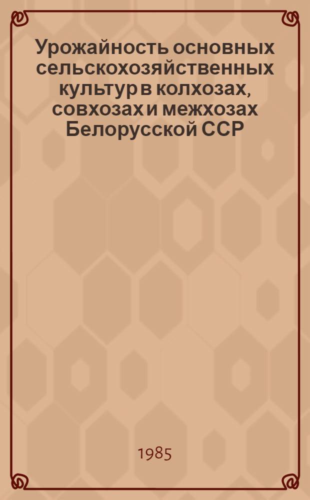Урожайность основных сельскохозяйственных культур в колхозах, совхозах и межхозах Белорусской ССР... (центнеров с 1 га) : [Стат. сб.]. ... за 1985 год...