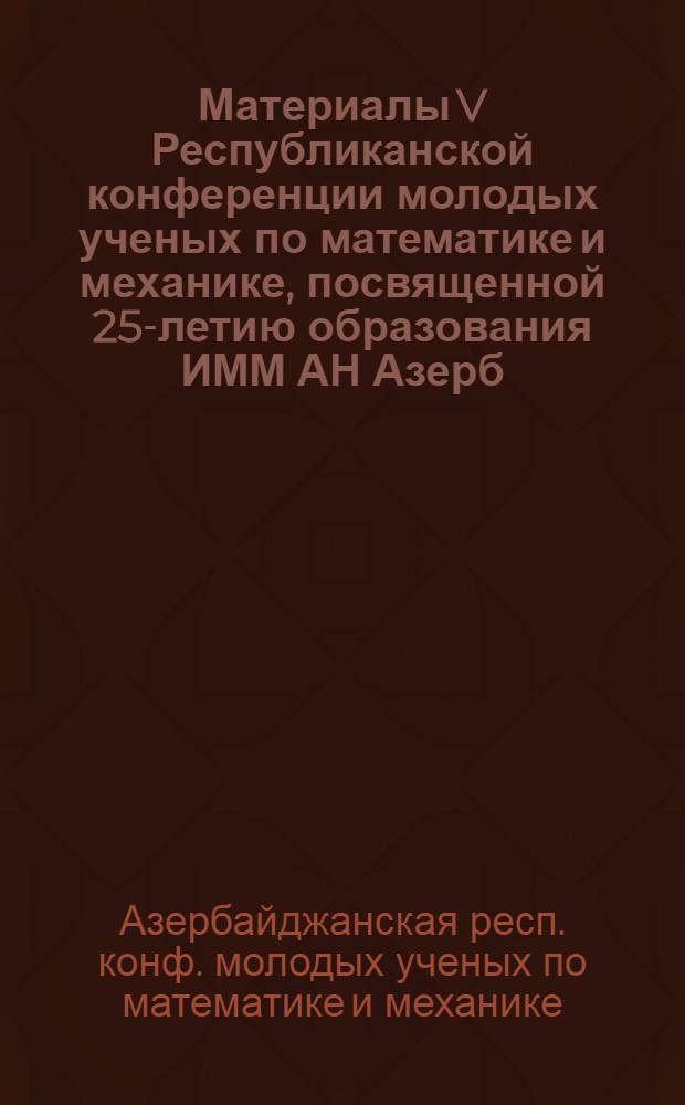 Материалы V Республиканской конференции молодых ученых по математике и механике, посвященной 25-летию образования ИММ АН Азерб. ССР (Баку, 21-24 мая 1984 г.)