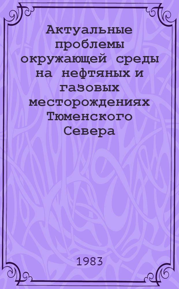 Актуальные проблемы окружающей среды на нефтяных и газовых месторождениях Тюменского Севера : Тез. докл. регион. науч.-практ. конф