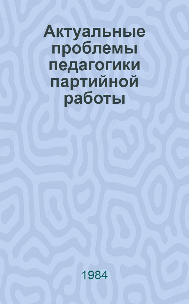 Актуальные проблемы педагогики партийной работы : (Материалы Науч.-практ. конф., 15-16 марта 1983 г.)