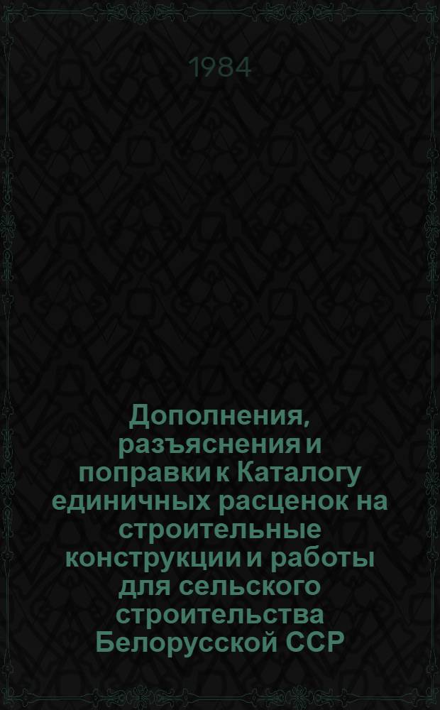 Дополнения, разъяснения и поправки к Каталогу единичных расценок на строительные конструкции и работы для сельского строительства Белорусской ССР : Утв. Гос. ком. БССР по делам стр-ва 21.10.83 для применения с 01.01.84