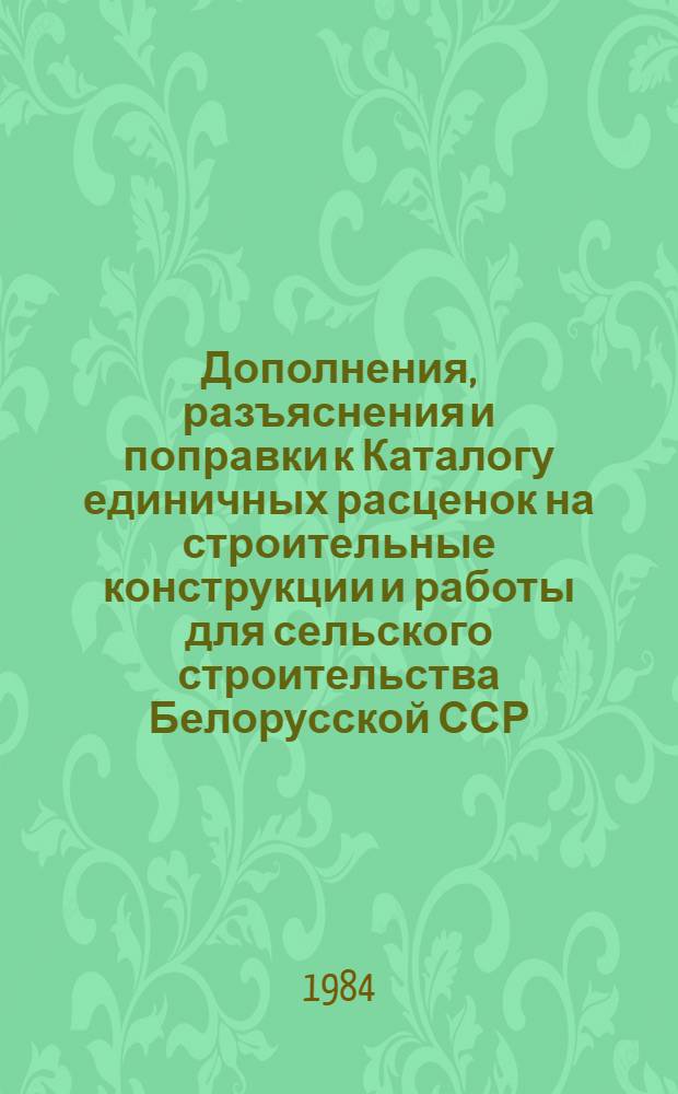 Дополнения, разъяснения и поправки к Каталогу единичных расценок на строительные конструкции и работы для сельского строительства Белорусской ССР : Утв. Гос. ком. БССР по делам стр-ва 21.10.83 для применения с 01.01.84. Вып. 1