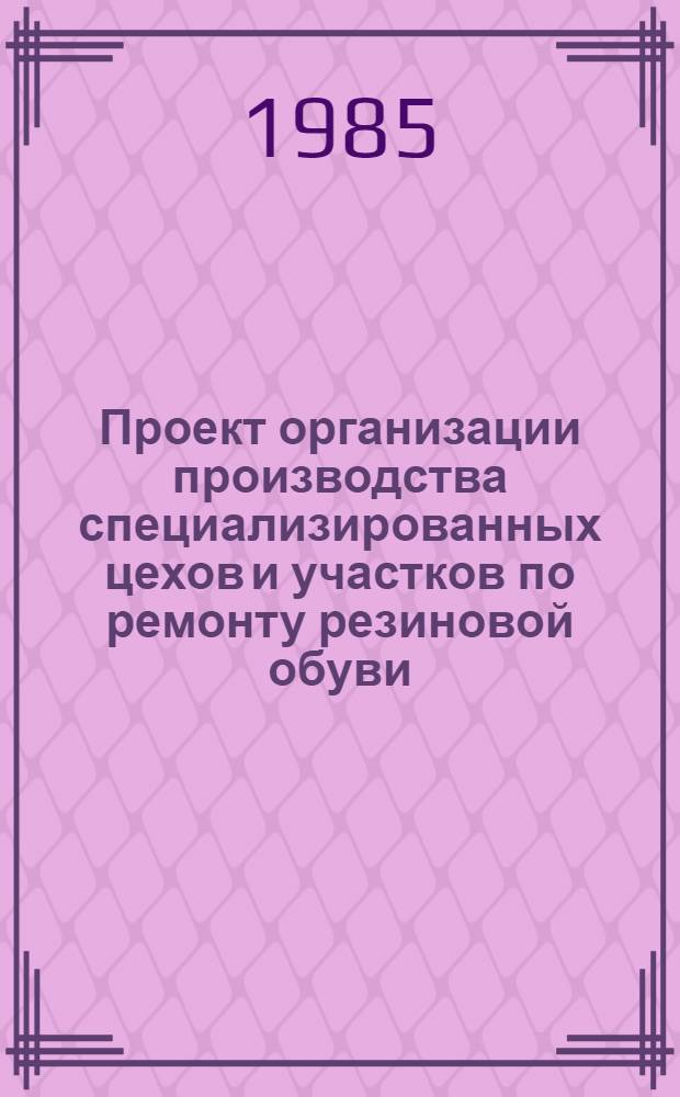 Проект организации производства специализированных цехов и участков по ремонту резиновой обуви : Утв. Главобувьбытом М-ва быт. обслуж. населения РСФСР 27.12.84