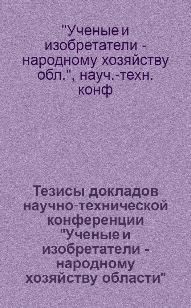 Тезисы докладов научно-технической конференции "Ученые и изобретатели - народному хозяйству области"