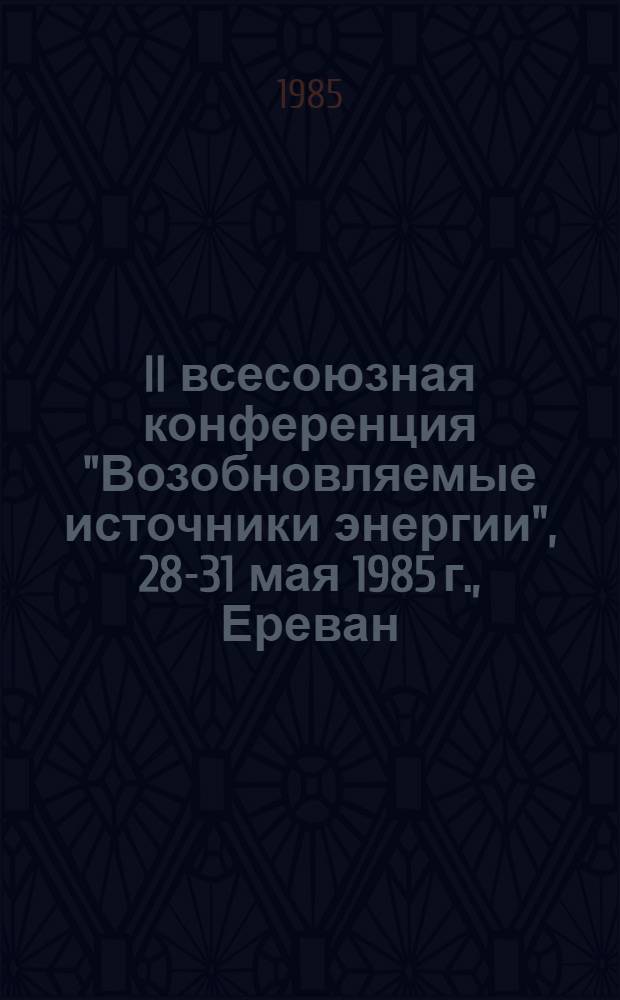 II всесоюзная конференция "Возобновляемые источники энергии", 28-31 мая 1985 г., Ереван : Тез. докл. Дополнительный вып.