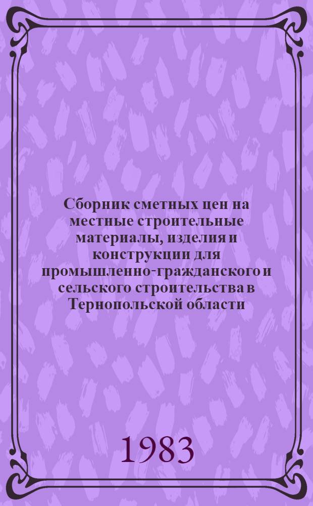 Сборник сметных цен на местные строительные материалы, изделия и конструкции для промышленно-гражданского и сельского строительства в Тернопольской области : Утв. Тернопол. облисполкомом 26.07.82 : Ввод. в действие с 01.01.84