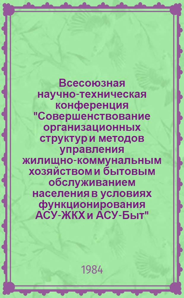 Всесоюзная научно-техническая конференция "Совершенствование организационных структур и методов управления жилищно-коммунальным хозяйством и бытовым обслуживанием населения в условиях функционирования АСУ-ЖКХ и АСУ-Быт" (г. Уфа, 12-14 сент. 1984 г.) : Тез. докл
