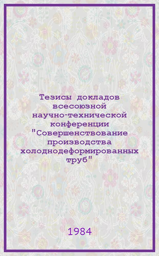 Тезисы докладов всесоюзной научно-технической конференции "Совершенствование производства холоднодеформированных труб", Никополь, июнь 1984 г.