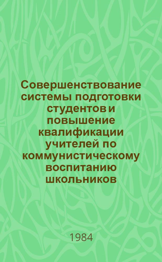 Совершенствование системы подготовки студентов и повышение квалификации учителей по коммунистическому воспитанию школьников : Тез. докл. обл. науч.-метод. конф., 12-13 марта 1984 г