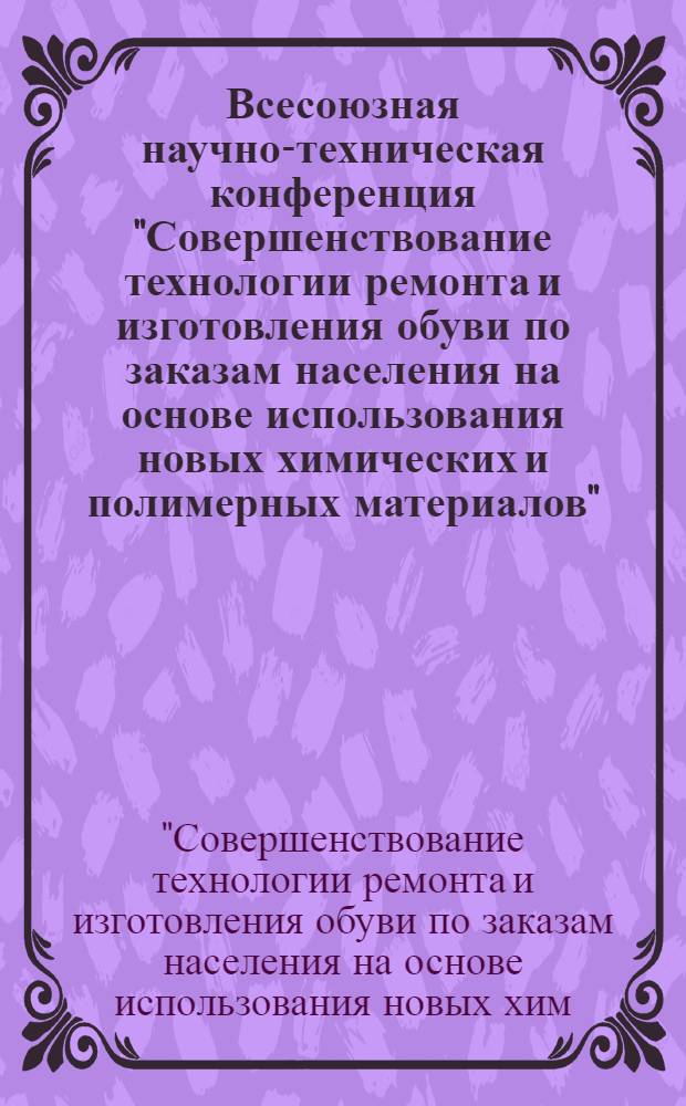 Всесоюзная научно-техническая конференция "Совершенствование технологии ремонта и изготовления обуви по заказам населения на основе использования новых химических и полимерных материалов" (г. Тбилиси, 14-16 ноября 1984 г.) : Тез. докл