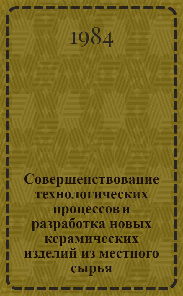 Совершенствование технологических процессов и разработка новых керамических изделий из местного сырья : (Сб. тр.)