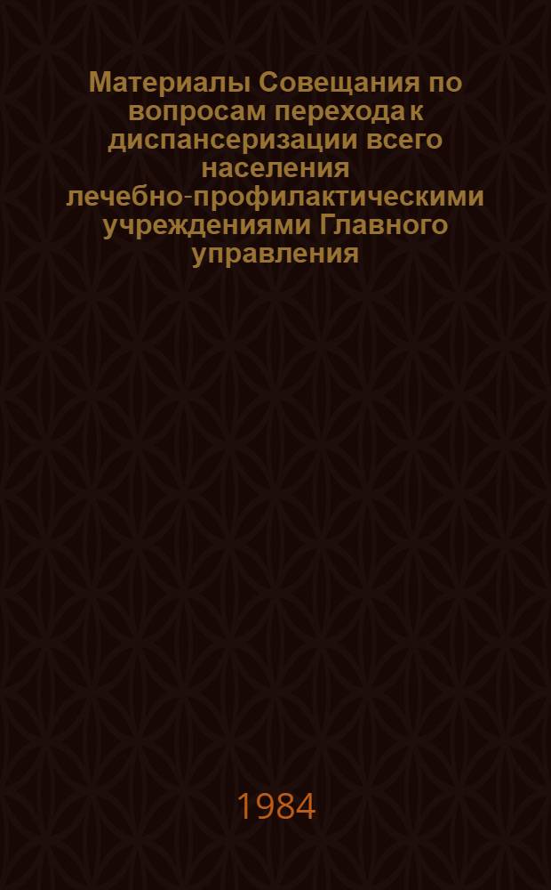 Материалы Совещания по вопросам перехода к диспансеризации всего населения лечебно-профилактическими учреждениями Главного управления, 14-16 марта 1984 г.