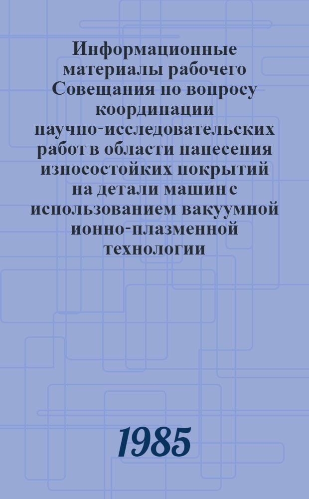 Информационные материалы рабочего Совещания по вопросу координации научно-исследовательских работ в области нанесения износостойких покрытий на детали машин с использованием вакуумной ионно-плазменной технологии, выполняемых по программе 0.16.08 (постановление ГКНТ и Госплана СССР от 12.12.80 г. № 472/248; Постановление ГКНТ СССР от 07.12.79 г. № 574) 19-20 июня 1984 г.