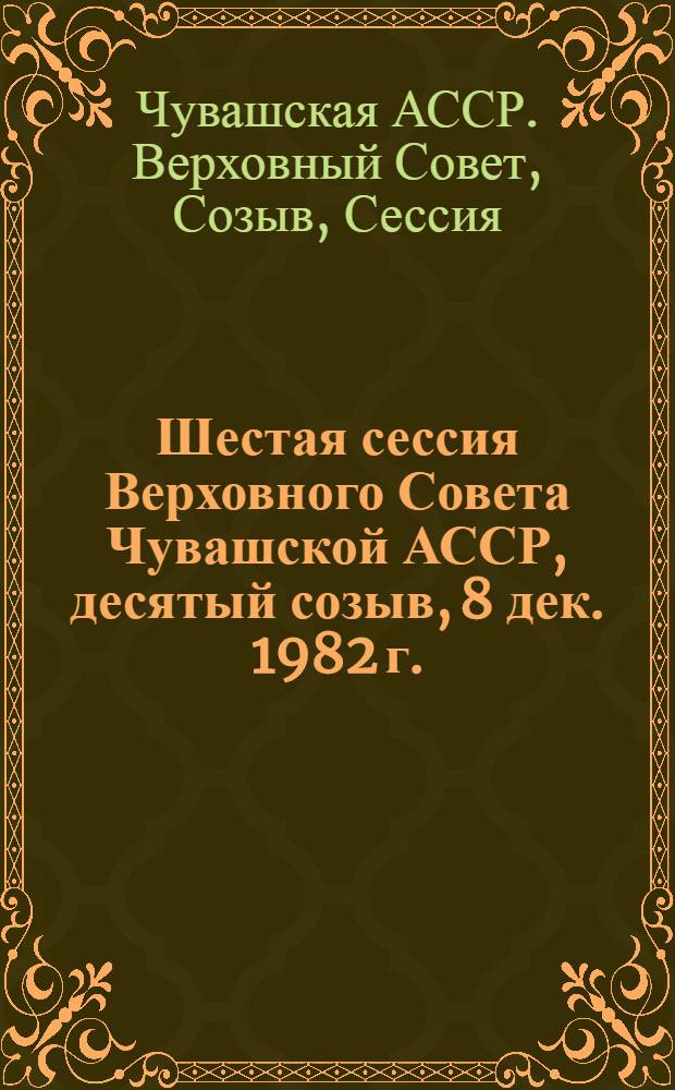 Шестая сессия Верховного Совета Чувашской АССР, десятый созыв, 8 дек. 1982 г. : Стеногр. отчет