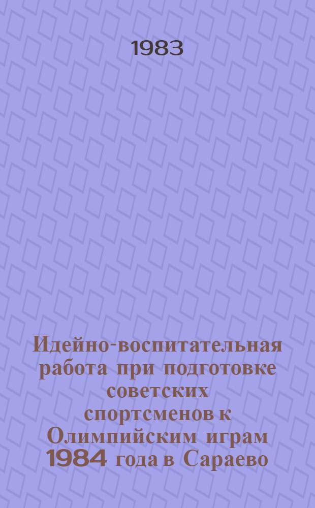 Идейно-воспитательная работа при подготовке советских спортсменов к Олимпийским играм 1984 года в Сараево (СФРЮ) : Метод. рекомендации