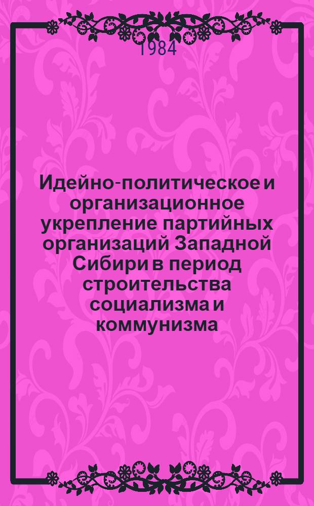 Идейно-политическое и организационное укрепление партийных организаций Западной Сибири в период строительства социализма и коммунизма : Сб. ст.