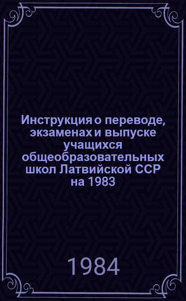 Инструкция о переводе, экзаменах и выпуске учащихся общеобразовательных школ Латвийской ССР на 1983/84 учебный год : Утв. М-вом просвещения Латв. ССР 28.12.83