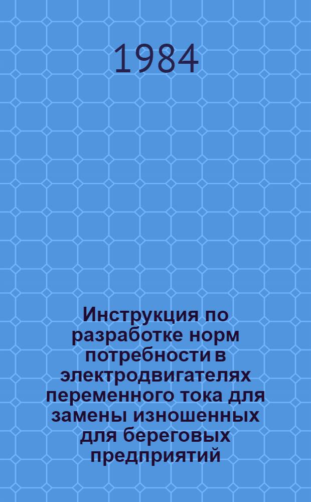 Инструкция по разработке норм потребности в электродвигателях переменного тока для замены изношенных для береговых предприятий (до 100 кВт) : Утв. М-вом рыб. хоз-ва СССР 15.12.83
