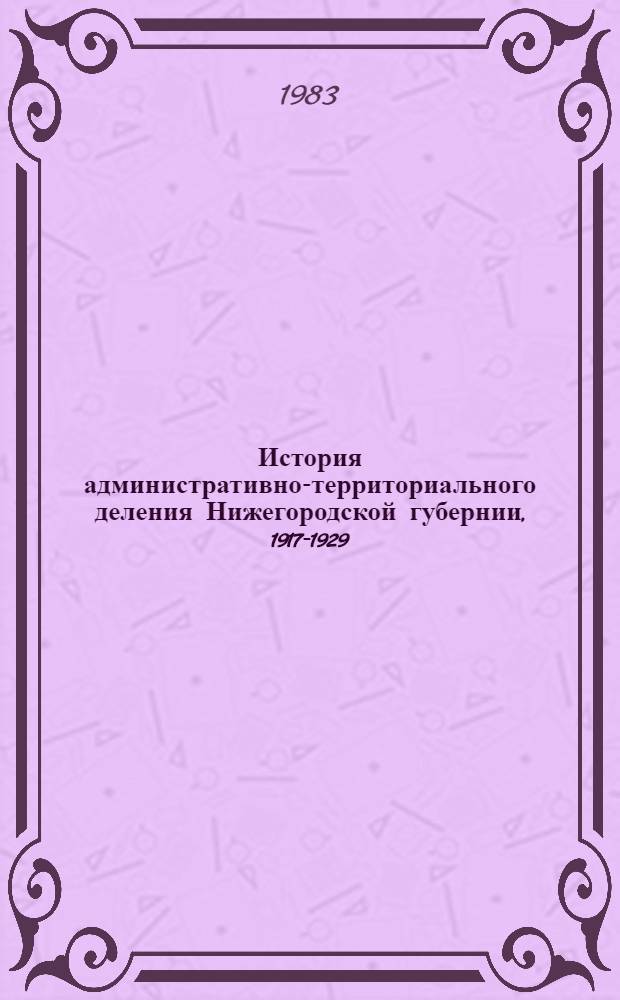 История административно-территориального деления Нижегородской губернии, 1917-1929 : Справочник