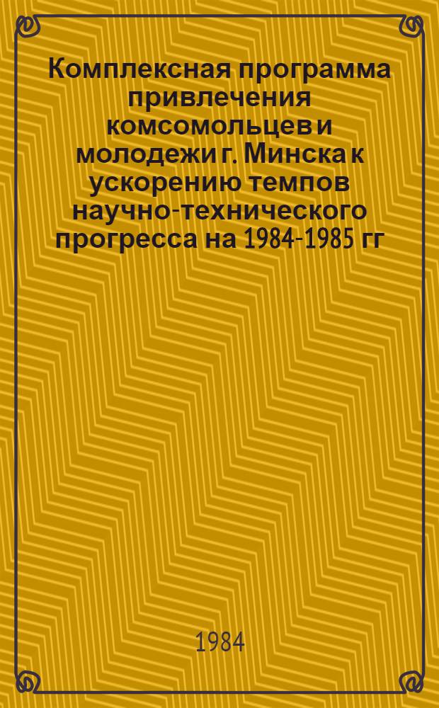 Комплексная программа привлечения комсомольцев и молодежи г. Минска к ускорению темпов научно-технического прогресса на 1984-1985 гг. "Молодежь Минска - прогрессу науки, техники и производства"