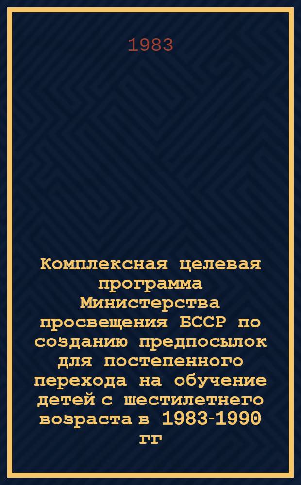 Комплексная целевая программа Министерства просвещения БССР по созданию предпосылок для постепенного перехода на обучение детей с шестилетнего возраста в 1983-1990 гг.