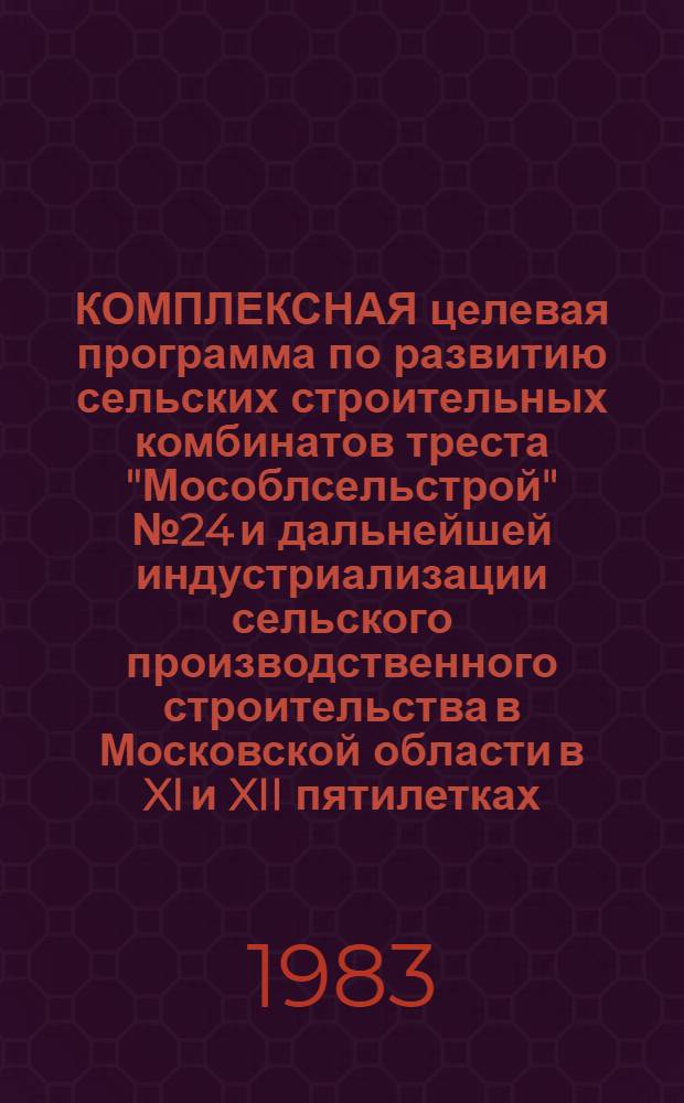 КОМПЛЕКСНАЯ целевая программа по развитию сельских строительных комбинатов треста "Мособлсельстрой" № 24 и дальнейшей индустриализации сельского производственного строительства в Московской области в XI и XII пятилетках : Утв. Главмособлстроем 10.10.83